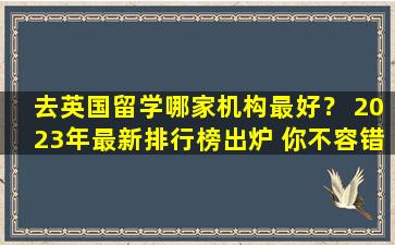 去英国留学哪家机构最好？ 2023年最新排行榜出炉 你不容错过！